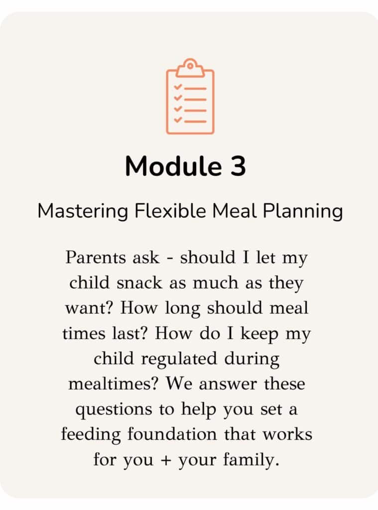 Description of module three: Parents ask - should I let my child snack as much as they want? How long should meal times last? How do I keep my child regulated during mealtimes? We answer these questions to help you set a feeding foundation that works for you + your family.